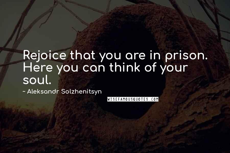 Aleksandr Solzhenitsyn Quotes: Rejoice that you are in prison. Here you can think of your soul.