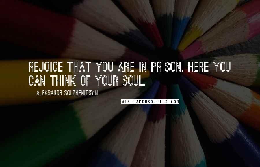 Aleksandr Solzhenitsyn Quotes: Rejoice that you are in prison. Here you can think of your soul.