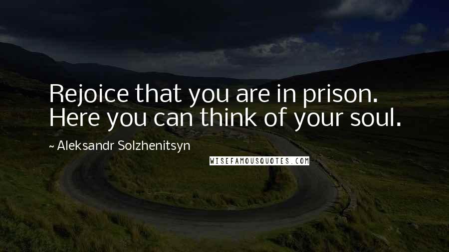 Aleksandr Solzhenitsyn Quotes: Rejoice that you are in prison. Here you can think of your soul.