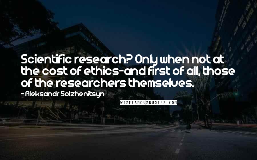 Aleksandr Solzhenitsyn Quotes: Scientific research? Only when not at the cost of ethics-and first of all, those of the researchers themselves.