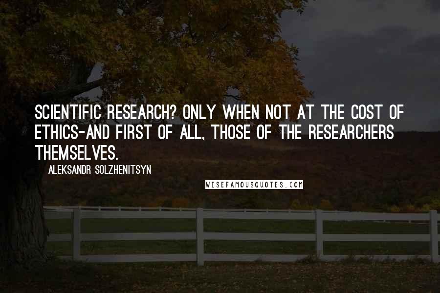 Aleksandr Solzhenitsyn Quotes: Scientific research? Only when not at the cost of ethics-and first of all, those of the researchers themselves.