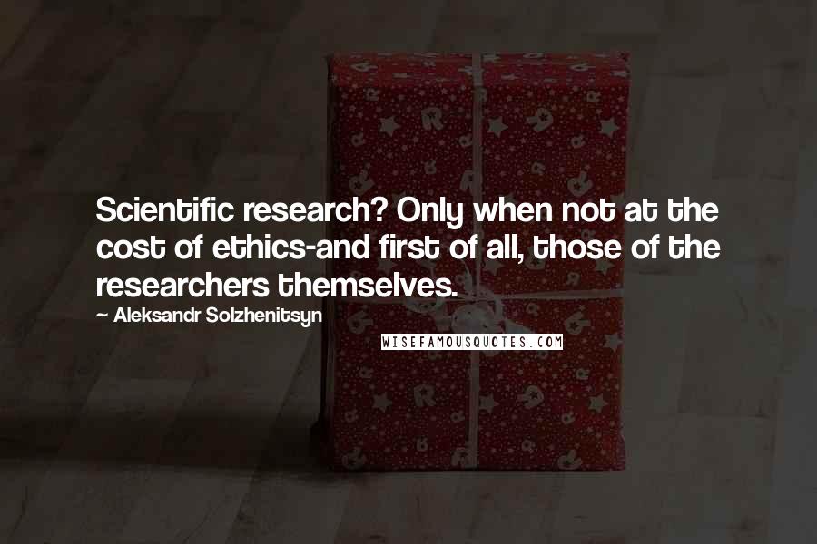 Aleksandr Solzhenitsyn Quotes: Scientific research? Only when not at the cost of ethics-and first of all, those of the researchers themselves.