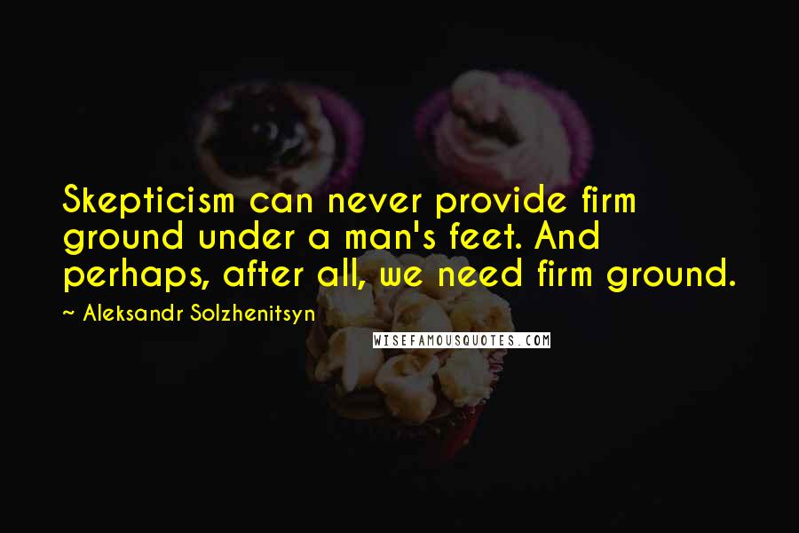 Aleksandr Solzhenitsyn Quotes: Skepticism can never provide firm ground under a man's feet. And perhaps, after all, we need firm ground.