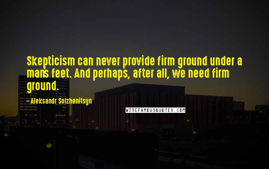 Aleksandr Solzhenitsyn Quotes: Skepticism can never provide firm ground under a man's feet. And perhaps, after all, we need firm ground.