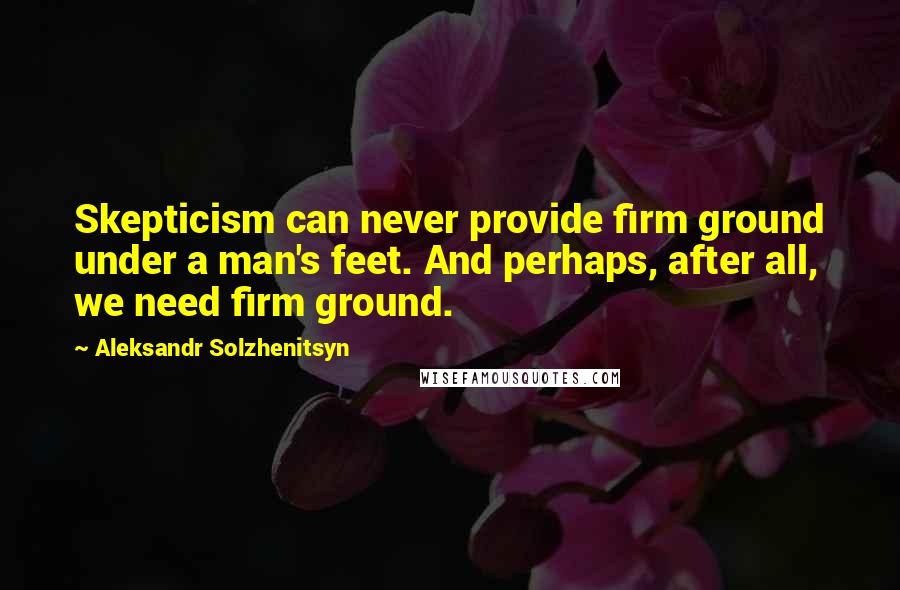 Aleksandr Solzhenitsyn Quotes: Skepticism can never provide firm ground under a man's feet. And perhaps, after all, we need firm ground.