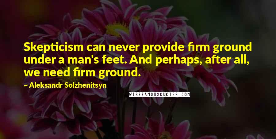 Aleksandr Solzhenitsyn Quotes: Skepticism can never provide firm ground under a man's feet. And perhaps, after all, we need firm ground.