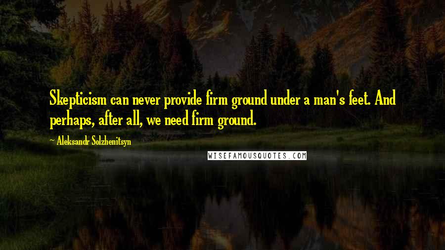 Aleksandr Solzhenitsyn Quotes: Skepticism can never provide firm ground under a man's feet. And perhaps, after all, we need firm ground.