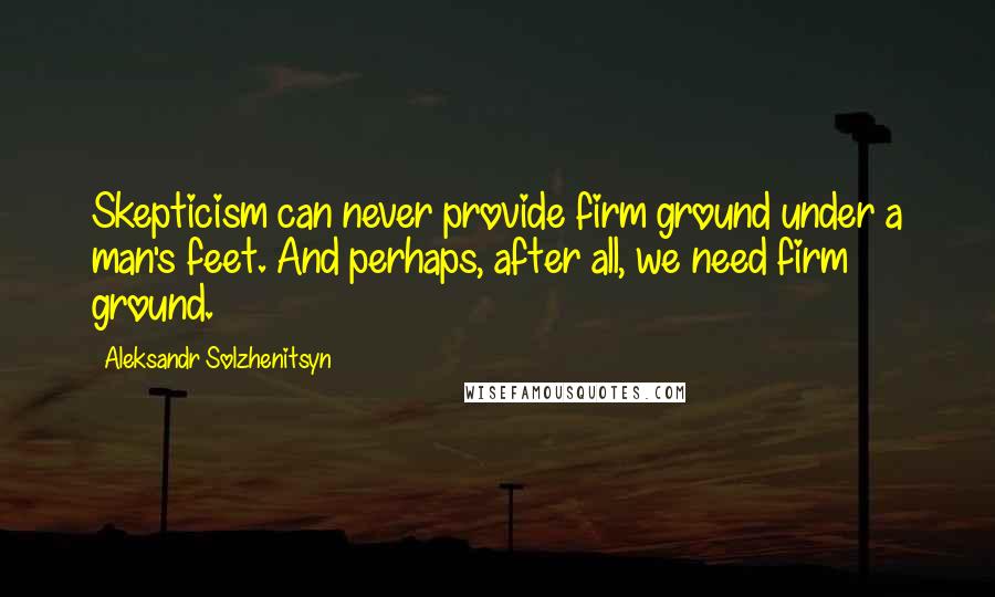 Aleksandr Solzhenitsyn Quotes: Skepticism can never provide firm ground under a man's feet. And perhaps, after all, we need firm ground.