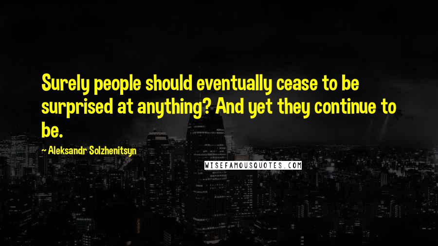 Aleksandr Solzhenitsyn Quotes: Surely people should eventually cease to be surprised at anything? And yet they continue to be.