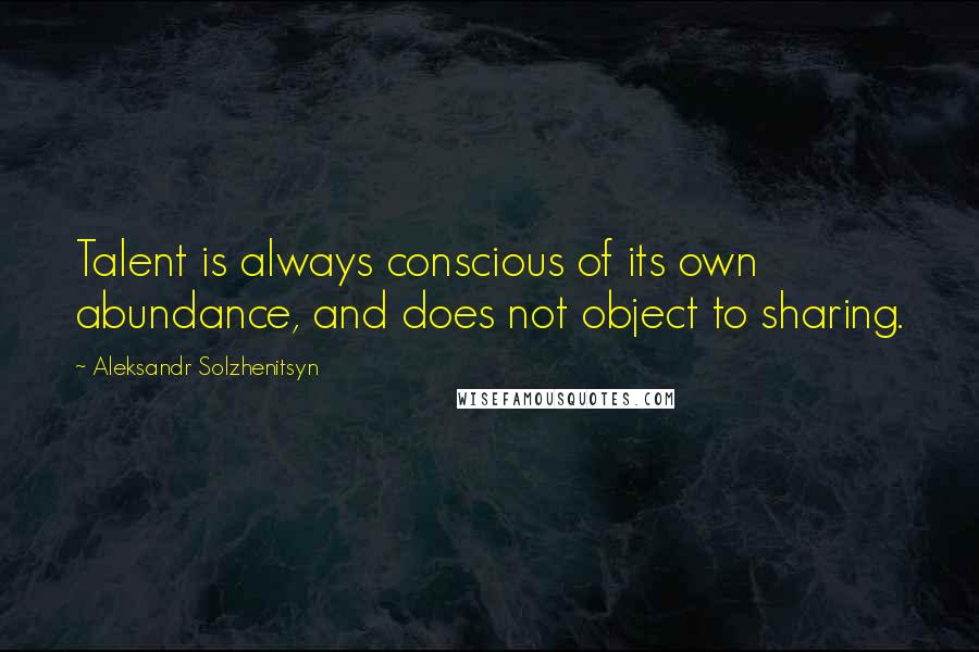 Aleksandr Solzhenitsyn Quotes: Talent is always conscious of its own abundance, and does not object to sharing.