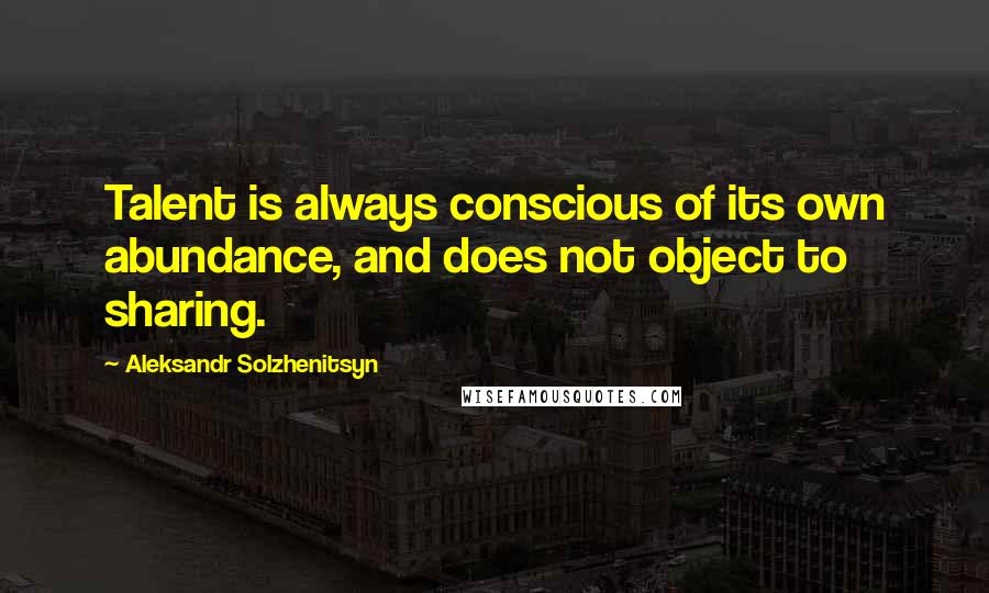 Aleksandr Solzhenitsyn Quotes: Talent is always conscious of its own abundance, and does not object to sharing.