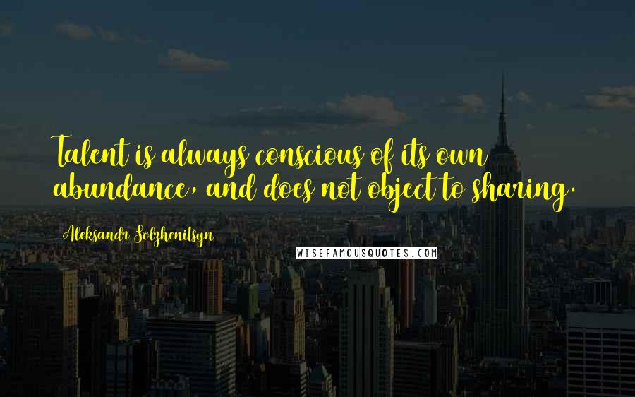 Aleksandr Solzhenitsyn Quotes: Talent is always conscious of its own abundance, and does not object to sharing.