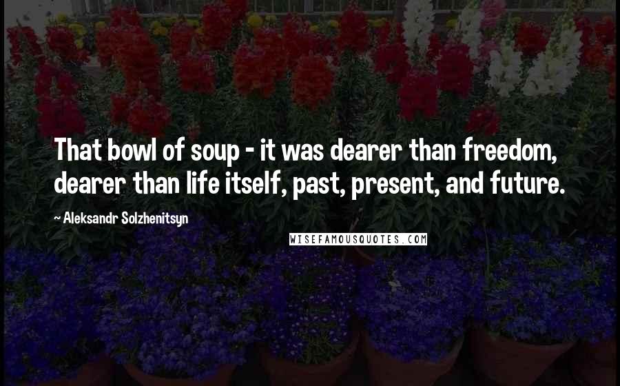 Aleksandr Solzhenitsyn Quotes: That bowl of soup - it was dearer than freedom, dearer than life itself, past, present, and future.