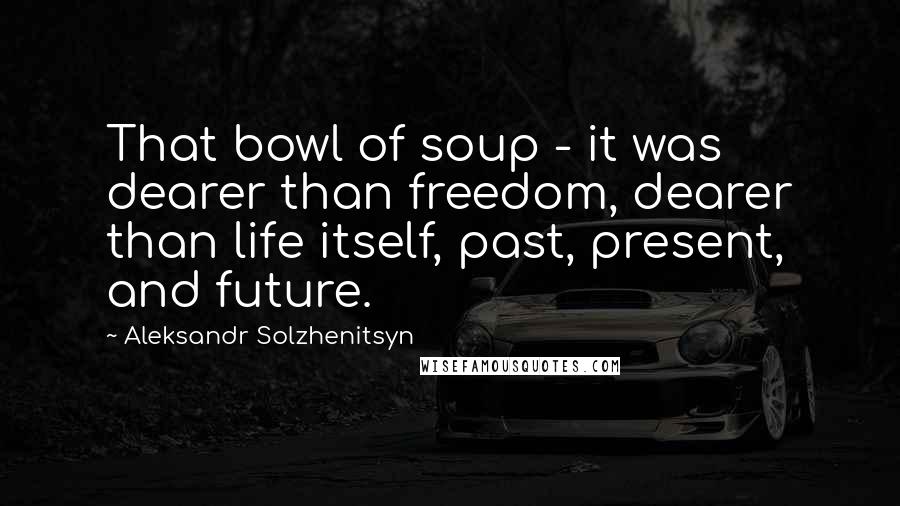 Aleksandr Solzhenitsyn Quotes: That bowl of soup - it was dearer than freedom, dearer than life itself, past, present, and future.