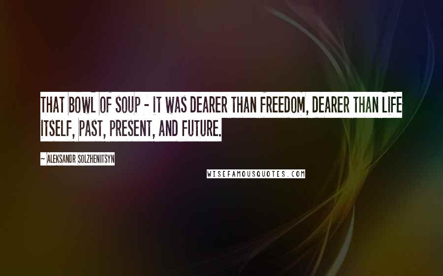 Aleksandr Solzhenitsyn Quotes: That bowl of soup - it was dearer than freedom, dearer than life itself, past, present, and future.