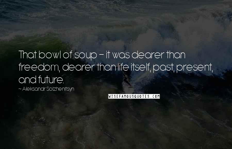 Aleksandr Solzhenitsyn Quotes: That bowl of soup - it was dearer than freedom, dearer than life itself, past, present, and future.