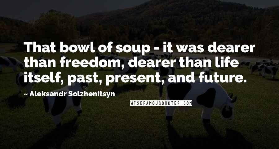 Aleksandr Solzhenitsyn Quotes: That bowl of soup - it was dearer than freedom, dearer than life itself, past, present, and future.