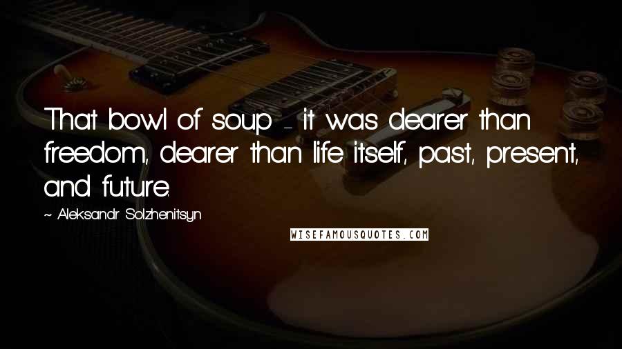 Aleksandr Solzhenitsyn Quotes: That bowl of soup - it was dearer than freedom, dearer than life itself, past, present, and future.