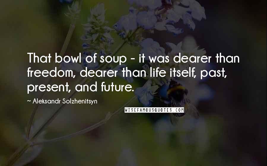 Aleksandr Solzhenitsyn Quotes: That bowl of soup - it was dearer than freedom, dearer than life itself, past, present, and future.