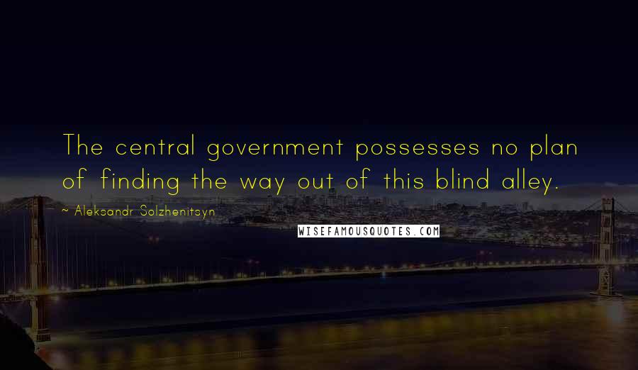 Aleksandr Solzhenitsyn Quotes: The central government possesses no plan of finding the way out of this blind alley.