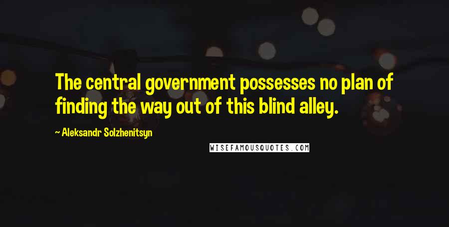 Aleksandr Solzhenitsyn Quotes: The central government possesses no plan of finding the way out of this blind alley.