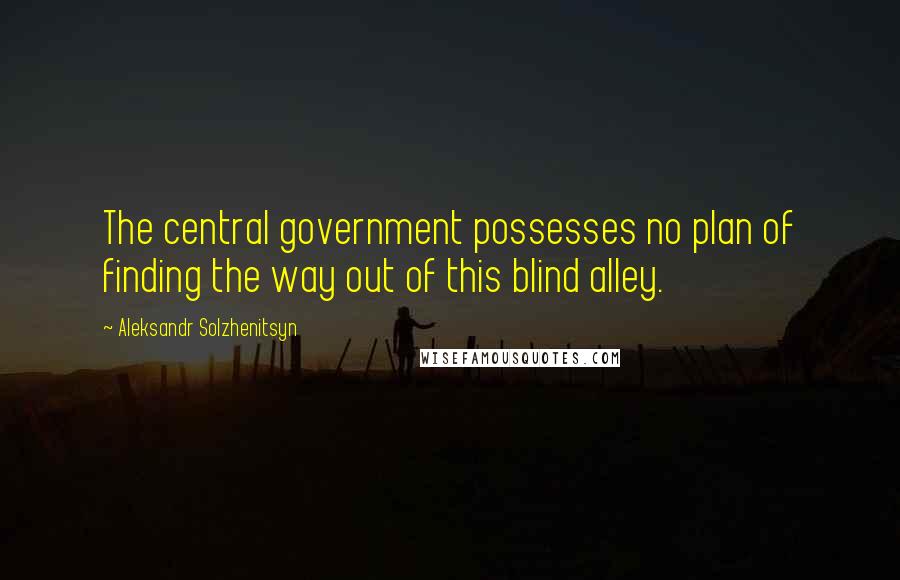 Aleksandr Solzhenitsyn Quotes: The central government possesses no plan of finding the way out of this blind alley.