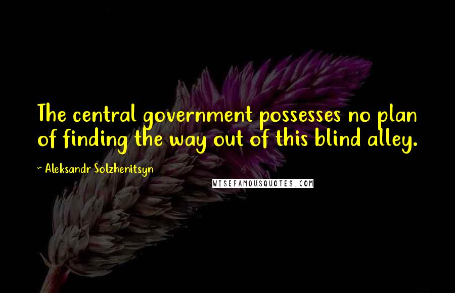 Aleksandr Solzhenitsyn Quotes: The central government possesses no plan of finding the way out of this blind alley.
