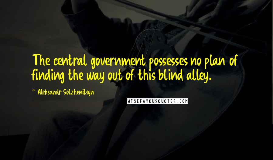Aleksandr Solzhenitsyn Quotes: The central government possesses no plan of finding the way out of this blind alley.