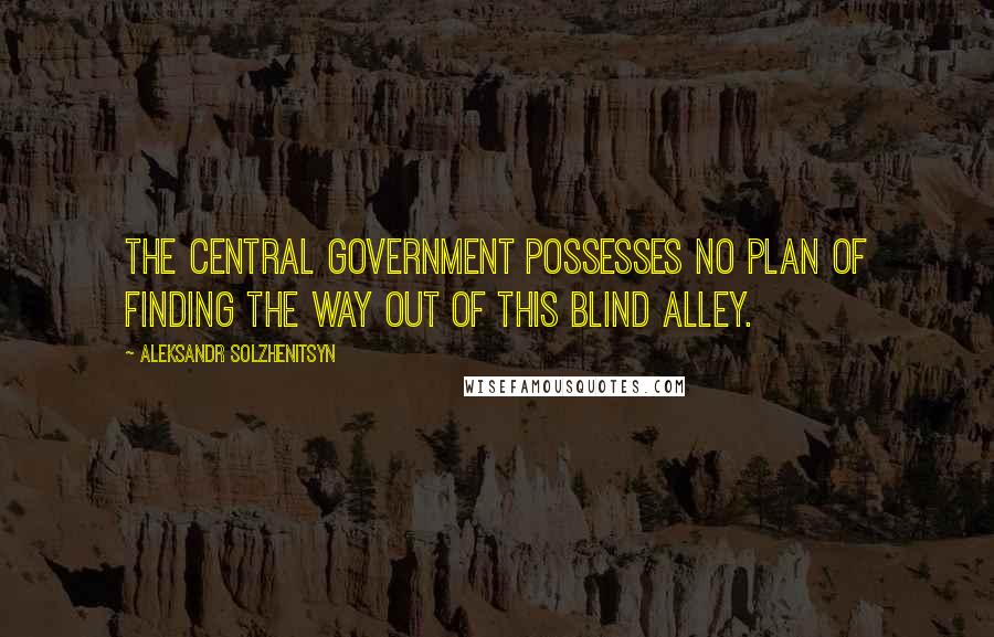 Aleksandr Solzhenitsyn Quotes: The central government possesses no plan of finding the way out of this blind alley.