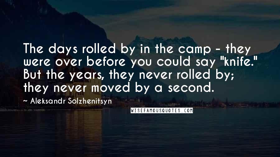 Aleksandr Solzhenitsyn Quotes: The days rolled by in the camp - they were over before you could say "knife." But the years, they never rolled by; they never moved by a second.