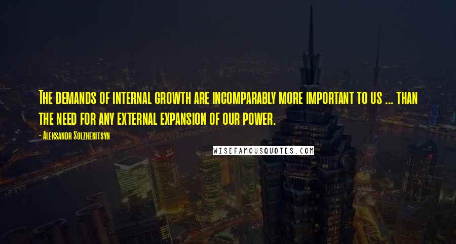 Aleksandr Solzhenitsyn Quotes: The demands of internal growth are incomparably more important to us ... than the need for any external expansion of our power.