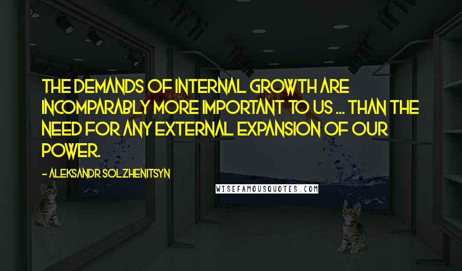 Aleksandr Solzhenitsyn Quotes: The demands of internal growth are incomparably more important to us ... than the need for any external expansion of our power.