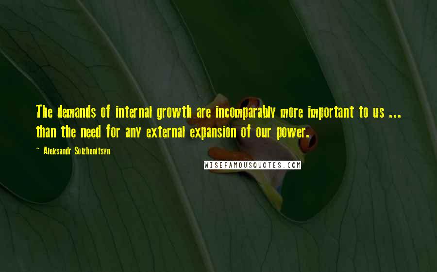 Aleksandr Solzhenitsyn Quotes: The demands of internal growth are incomparably more important to us ... than the need for any external expansion of our power.
