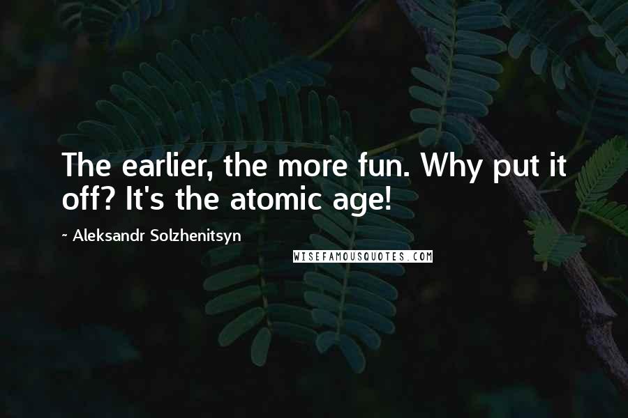Aleksandr Solzhenitsyn Quotes: The earlier, the more fun. Why put it off? It's the atomic age!