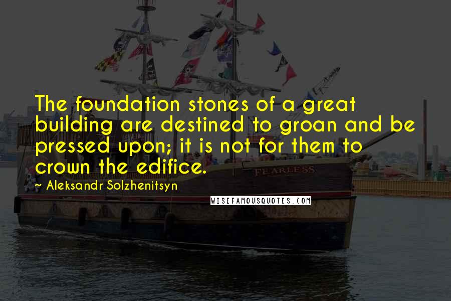 Aleksandr Solzhenitsyn Quotes: The foundation stones of a great building are destined to groan and be pressed upon; it is not for them to crown the edifice.