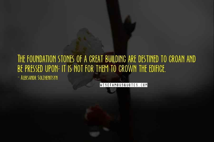 Aleksandr Solzhenitsyn Quotes: The foundation stones of a great building are destined to groan and be pressed upon; it is not for them to crown the edifice.