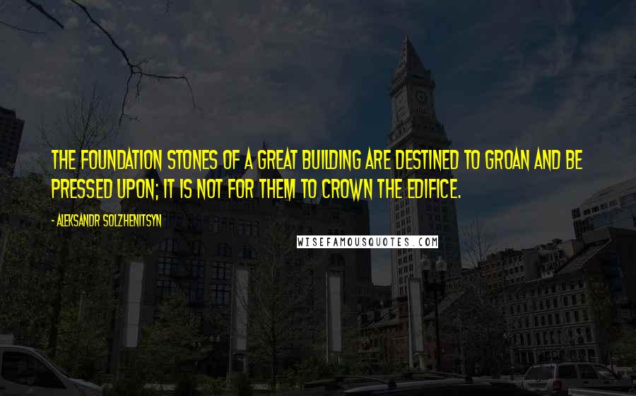 Aleksandr Solzhenitsyn Quotes: The foundation stones of a great building are destined to groan and be pressed upon; it is not for them to crown the edifice.