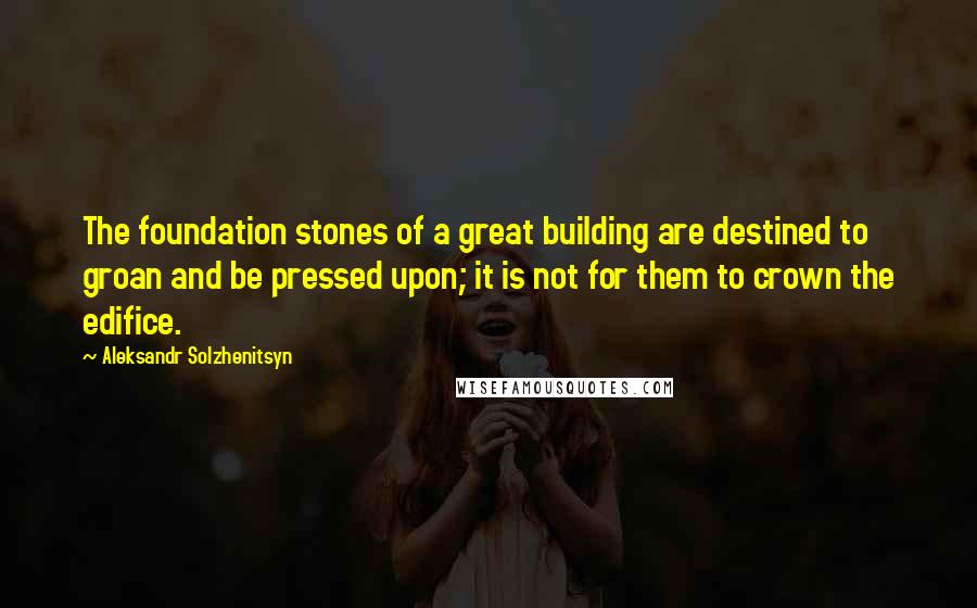 Aleksandr Solzhenitsyn Quotes: The foundation stones of a great building are destined to groan and be pressed upon; it is not for them to crown the edifice.