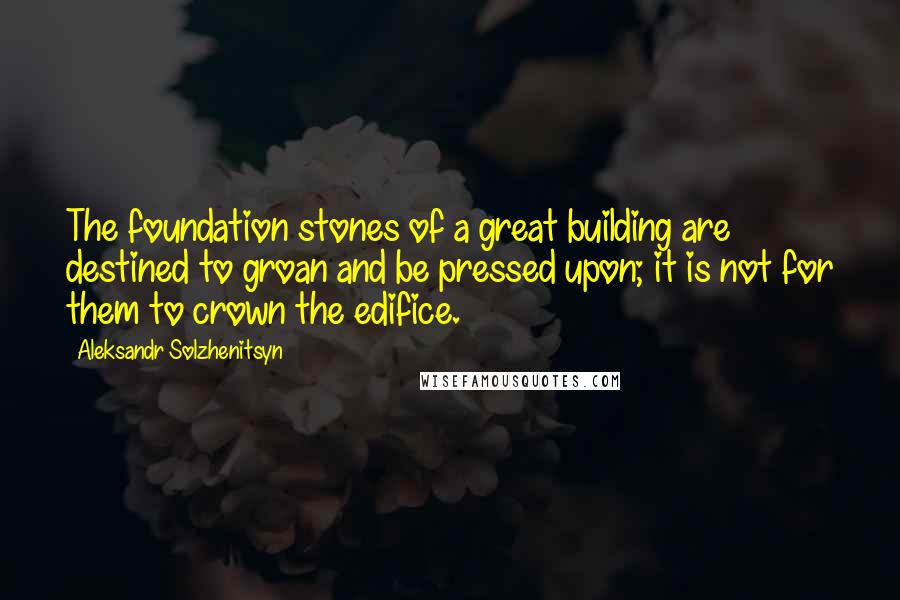 Aleksandr Solzhenitsyn Quotes: The foundation stones of a great building are destined to groan and be pressed upon; it is not for them to crown the edifice.