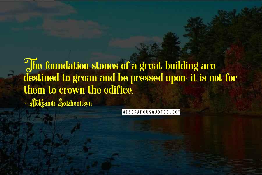 Aleksandr Solzhenitsyn Quotes: The foundation stones of a great building are destined to groan and be pressed upon; it is not for them to crown the edifice.