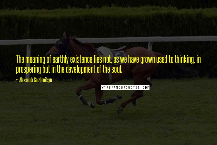 Aleksandr Solzhenitsyn Quotes: The meaning of earthly existence lies not, as we have grown used to thinking, in prospering but in the development of the soul.