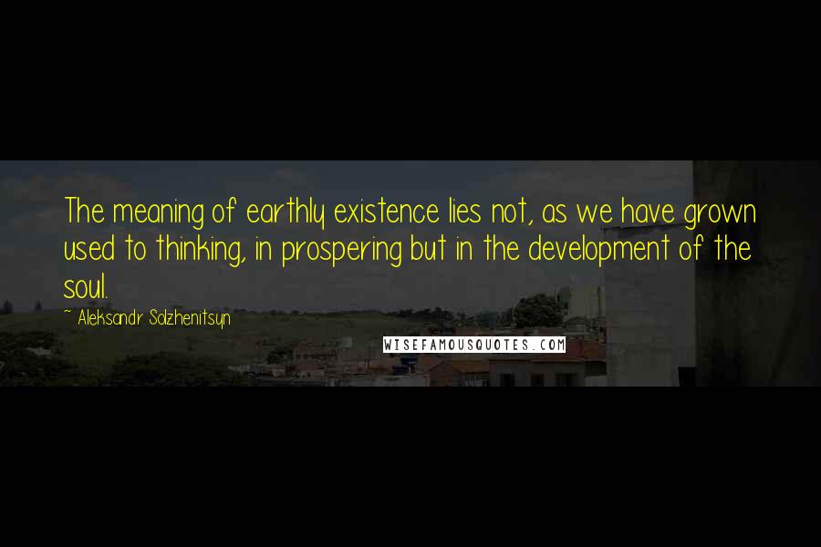 Aleksandr Solzhenitsyn Quotes: The meaning of earthly existence lies not, as we have grown used to thinking, in prospering but in the development of the soul.