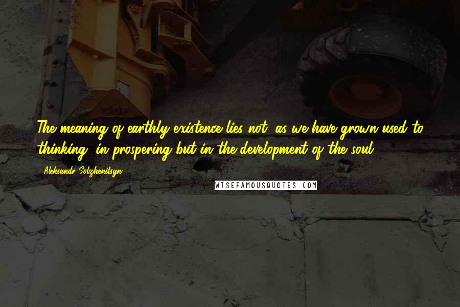 Aleksandr Solzhenitsyn Quotes: The meaning of earthly existence lies not, as we have grown used to thinking, in prospering but in the development of the soul.