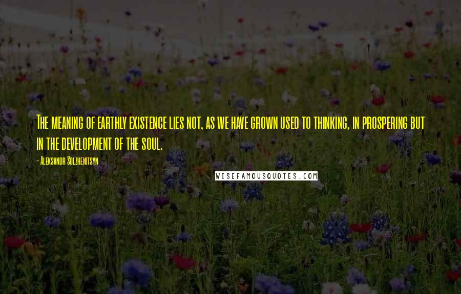 Aleksandr Solzhenitsyn Quotes: The meaning of earthly existence lies not, as we have grown used to thinking, in prospering but in the development of the soul.