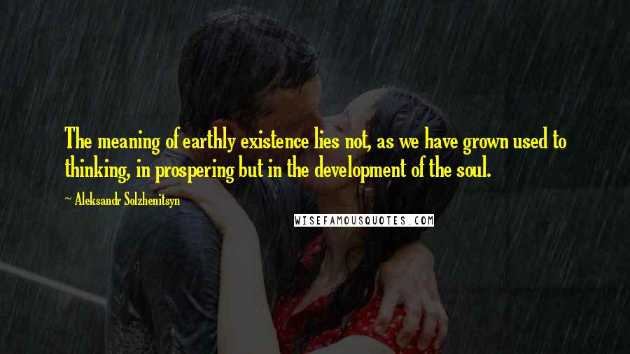 Aleksandr Solzhenitsyn Quotes: The meaning of earthly existence lies not, as we have grown used to thinking, in prospering but in the development of the soul.