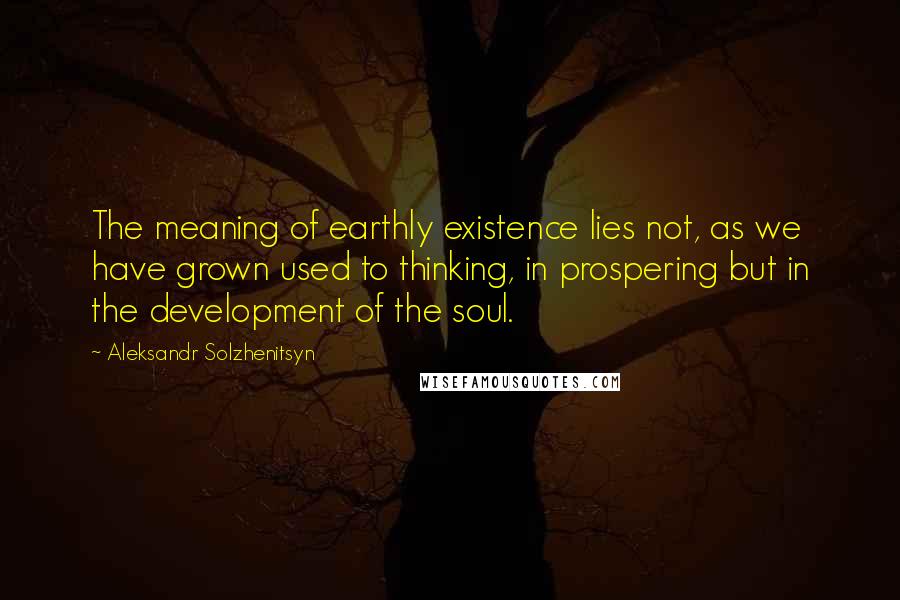 Aleksandr Solzhenitsyn Quotes: The meaning of earthly existence lies not, as we have grown used to thinking, in prospering but in the development of the soul.