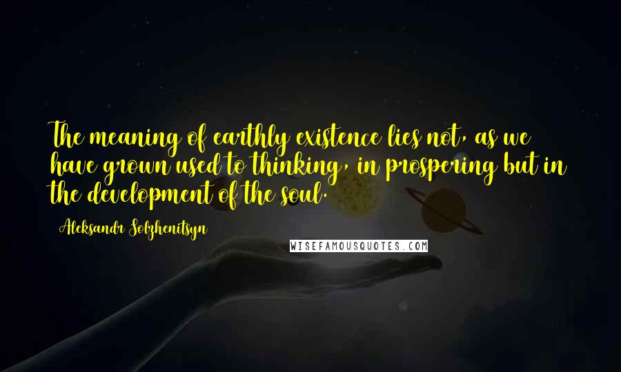 Aleksandr Solzhenitsyn Quotes: The meaning of earthly existence lies not, as we have grown used to thinking, in prospering but in the development of the soul.