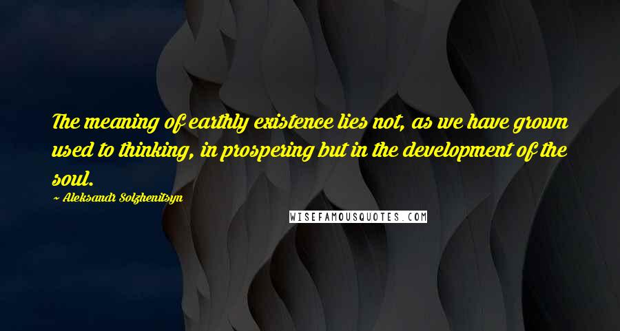 Aleksandr Solzhenitsyn Quotes: The meaning of earthly existence lies not, as we have grown used to thinking, in prospering but in the development of the soul.