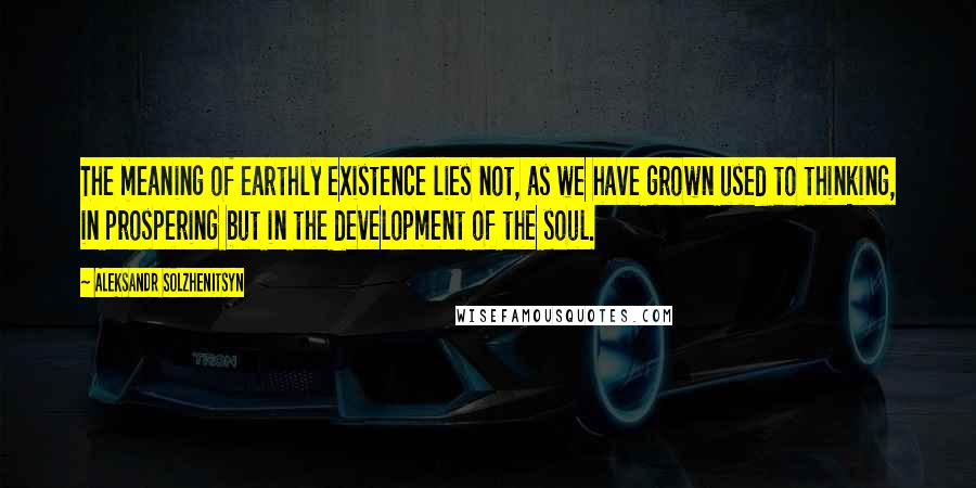 Aleksandr Solzhenitsyn Quotes: The meaning of earthly existence lies not, as we have grown used to thinking, in prospering but in the development of the soul.