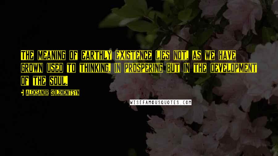 Aleksandr Solzhenitsyn Quotes: The meaning of earthly existence lies not, as we have grown used to thinking, in prospering but in the development of the soul.